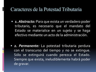 Caracteres de la Potestad Tributaria
 1. Abstracto: Para que exista un verdadero poder
tributario, es necesario que el mandato del
Estado se materialice en un sujeto y se haga
efectivo mediante un acto de la administración.
 2. Permanente: La potestad tributaria perdura
con el transcurso del tiempo y no se extingue.
Sólo se extinguirá cuando perezca el Estado.
Siempre que exista, ineludiblemente habrá poder
de gravar.
 