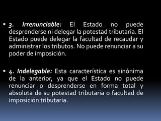  3. Irrenunciable: El Estado no puede
desprenderse ni delegar la potestad tributaria. El
Estado puede delegar la facultad de recaudar y
administrar los tributos. No puede renunciar a su
poder de imposición.
 4. Indelegable: Esta característica es sinónima
de la anterior, ya que el Estado no puede
renunciar o desprenderse en forma total y
absoluta de su potestad tributaria o facultad de
imposición tributaria.
 