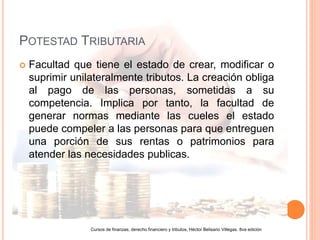 POTESTAD TRIBUTARIA
Facultad que tiene el estado de crear, modificar o
suprimir unilateralmente tributos. La creación obliga
al pago de las personas, sometidas a su
competencia. Implica por tanto, la facultad de
generar normas mediante las cueles el estado
puede compeler a las personas para que entreguen
una porción de sus rentas o patrimonios para
atender las necesidades publicas.
Cursos de finanzas, derecho financiero y tributos, Héctor Belisario Villegas. 8va edición