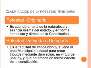 CLASIFICACIÓN DE LA POTESTAD TRIBUTARIA
Potestad Originaria
• Es cuando emana de la naturaleza y
esencia misma del estado, y en forma
inmediata y directa de la Constitución.
Potestad Derivada o Delegada
• Es la facultad de imposición que tiene el
ente Municipal o estadal para crear
tributos mediante derivación, en virtud de
una ley, y que no emana de forma directa
de la constitución.