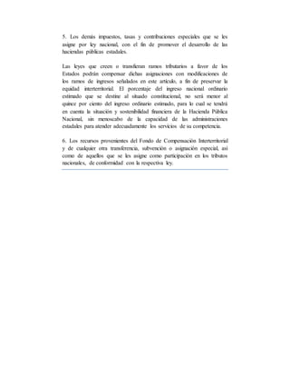 5. Los demás impuestos, tasas y contribuciones especiales que se les
asigne por ley nacional, con el fin de promover el desarrollo de las
haciendas públicas estadales.
Las leyes que creen o transfieran ramos tributarios a favor de los
Estados podrán compensar dichas asignaciones con modificaciones de
los ramos de ingresos señalados en este artículo, a fin de preservar la
equidad interterritorial. El porcentaje del ingreso nacional ordinario
estimado que se destine al situado constitucional, no será menor al
quince por ciento del ingreso ordinario estimado, para lo cual se tendrá
en cuenta la situación y sostenibilidad financiera de la Hacienda Pública
Nacional, sin menoscabo de la capacidad de las administraciones
estadales para atender adecuadamente los servicios de su competencia.
6. Los recursos provenientes del Fondo de Compensación Interterritorial
y de cualquier otra transferencia, subvención o asignación especial, así
como de aquellos que se les asigne como participación en los tributos
nacionales, de conformidad con la respectiva ley.
 
