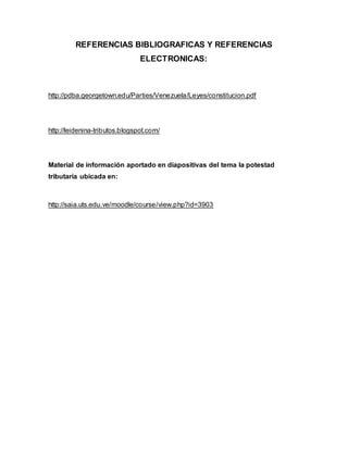REFERENCIAS BIBLIOGRAFICAS Y REFERENCIAS
ELECTRONICAS:
http://pdba.georgetown.edu/Parties/Venezuela/Leyes/constitucion.pdf
http://leidenina-tributos.blogspot.com/
Material de información aportado en diapositivas del tema la potestad
tributaria ubicada en:
http://saia.uts.edu.ve/moodle/course/view.php?id=3903
 