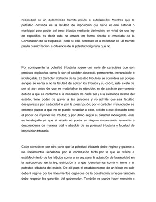 necesidad de un determinado trámite previo o autorización; Mientras que la
potestad derivada es la facultad de imposición que tiene el ente estadal o
municipal para poder así crear tributos mediante derivación, en virtud de una ley
en especifica es decir esta no emana en forma directa e inmediata de la
Constitución de la República; pero si esta potestad va a necesitar de un trámite
previo o autorización a diferencia de la potestad originaria que no.
Por consiguiente la potestad tributaria posee una serie de caracteres que son
precisos explicarlos como lo son el carácter abstracto, permanente, irrenunciable e
indelegable. El Carácter abstracto de la potestad tributaria se considera así porque
aunque se ejerza o no la facultad de aplicar los tributos y su cobro, este existe de
por si aun antes de que se materialice su ejercicio; es de carácter permanente
debido a que es conforme a la naturaleza de cada ser y a la existencia misma del
estado, tiene poder de gravar a las personas y no admite que esa facultad
desaparezca por caducidad o por la prescripción; por el carácter irrenunciable se
entiende puesto a que no se puede renunciar a este, debido a que el estado tiene
el poder de imponer los tributos; y por ultimo según su carácter indelegable, este
es indelegable ya que el estado no puede en ninguna circunstancia renunciar o
desprenderse de manera total y absoluta de su potestad tributaria o facultad de
imposición tributaria.
Cabe considerar por otra parte que la potestad tributaria debe regirse y guiarse a
los lineamientos señalados por la constitución tanto por lo que se refiere a
establecimiento de los tributos como a su vez para la actuación de la autoridad en
la aplicabilidad de la ley, restricción a la que identificamos como el limite a la
potestad tributaria del estado. De allí pues el establecimiento de un tributo no solo
deberá regirse por los lineamientos orgánicos de la constitución, sino que también
debe respetar las garantías del gobernador. También se puede hacer mención a
 
