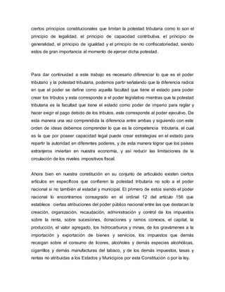 ciertos principios constitucionales que limitan la potestad tributaria como lo son el
principio de legalidad, el principio de capacidad contributiva, el principio de
generalidad, el principio de igualdad y el principio de no confiscatoriedad, siendo
estos de gran importancia al momento de ejercer dicha potestad.
Para dar continuidad a este trabajo es necesario diferenciar lo que es el poder
tributario y la potestad tributaria, podemos partir señalando que la diferencia radica
en que el poder se define como aquella facultad que tiene el estado para poder
crear los tributos y esta corresponde a el poder legislativo mientras que la potestad
tributaria es la facultad que tiene el estado como poder de imperio para reglar y
hacer exigir el pago debido de los tributos, este corresponde al poder ejecutivo. De
esta manera una vez comprendida la diferencia entre ambas y siguiendo con este
orden de ideas debemos comprender lo que es la competencia tributaria, el cual
es la que por poseer capacidad legal puede crear estrategias en el estado para
repartir la autoridad en diferentes poderes, y de esta manera lograr que los países
extranjeros inviertan en nuestra economía, y así reducir las limitaciones de la
circulación de los niveles impositivos fiscal.
Ahora bien en nuestra constitución en su conjunto de articulado existen ciertos
artículos en específicos que confieren la potestad tributaria no solo a el poder
nacional si no también al estadal y municipal. El primero de estos siendo el poder
nacional lo encontramos consagrado en el ordinal 12 del artículo 156 que
establece ciertas atribuciones del poder público nacional entre las que destacan la
creación, organización, recaudación, administración y control de los impuestos
sobre la renta, sobre sucesiones, donaciones y ramos conexos, el capital, la
producción, el valor agregado, los hidrocarburos y minas, de los gravámenes a la
importación y exportación de bienes y servicios, los impuestos que demás
recaigan sobre el consumo de licores, alcoholes y demás especies alcohólicas,
cigarrillos y demás manufacturas del tabaco, y de los demás impuestos, tasas y
rentas no atribuidas a los Estados y Municipios por esta Constitución o por la ley.
 