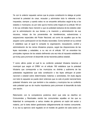 Ya con lo anterior expuesto vemos que la propia constitución le delega al poder
nacional la potestad de crear, recaudar y administrar todo lo referente a los
impuestos, siempre y cuando estos no se encuentre atribuidos según la ley a los
estados o municipios; es por esto que la misma carta magna en su artículo 164 en
2 de sus ordinales hace mención a que es potestad exclusiva de los estados velar
por la administración de sus bienes y la inversión y administración de sus
recursos, incluso de los provenientes de transferencias, subvenciones o
asignaciones especiales del Poder Nacional, así como de aquellos que se les
asignen como participación en los tributos nacionales. Como también en su ordinal
4 establece que al igual le compete la organización, recaudación, control y
administración de los ramos tributarios propios, según las disposiciones de las
leyes nacionales y estadales; a su vez en el artículo 167 se encentran los
principales ingresos de los estado definiendo una vez más al impuesto establecido
por la ley para promover el desarrollo de las hacienda pública estadal.
Y como ultimo poder al cual le es conferido potestad tributaria tenemos al
municipal que según el CRBV en el artículo 180 establece que la potestad
tributaria que corresponde a los municipios es distinta y autónoma de las
potestades reguladoras que esta constitución o las leyes atribuyan al poder
nacional o estadal sobre determinadas materias o actividades. Sin duda alguna
con todo lo expuesto se puede decir entonces que no solo el poder nacional tiene
potestad tributaria sino que también a los estados y municipios les es conferido
esta potestad que es de mucha importancia para promover el desarrollo de toda
una nación.
Retomando con la competencia podemos decir que esta se clasifica en
Concurrentes y Residuales siendo las concurrentes aquellas en las que su
titularidad le corresponde a varios niveles de gobierno en razón del sector o
materia, por lo tanto deben gestionarse obligatoriamente de manera concurrente.
A su vez su ejercicio será regulado en el modelo de gestión de cada sector, sin
 
