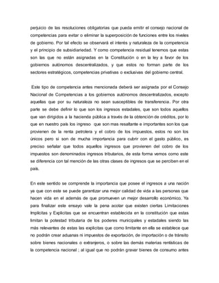 perjuicio de las resoluciones obligatorias que pueda emitir el consejo nacional de
competencias para evitar o eliminar la superposición de funciones entre los niveles
de gobierno. Por tal efecto se observará el interés y naturaleza de la competencia
y el principio de subsidiariedad. Y como competencia residual tenemos que estas
son las que no están asignadas en la Constitución o en la ley a favor de los
gobiernos autónomos descentralizados, y que estos no forman parte de los
sectores estratégicos, competencias privativas o exclusivas del gobierno central.
Este tipo de competencia antes mencionada deberá ser asignada por el Consejo
Nacional de Competencias a los gobiernos autónomos descentralizados, excepto
aquellas que por su naturaleza no sean susceptibles de transferencia. Por otra
parte se debe definir lo que son los ingresos estadales, que son todos aquellos
que van dirigidos a la hacienda pública a través de la obtención de créditos, por lo
que en nuestro país los ingreso que son mas resaltante e importantes son los que
provienen de la renta petrolera y el cobro de los impuestos, estos no son los
únicos pero si son de mucha importancia para cubrir con el gasto público, es
preciso señalar que todos aquellos ingresos que provienen del cobro de los
impuestos son denominados ingresos tributarios, de esta forma vemos como este
se diferencia con tal mención de las otras clases de ingresos que se perciben en el
país.
En este sentido se comprende la importancia que posee el ingresos a una nación
ya que con este se puede garantizar una mejor calidad de vida a las personas que
hacen vida en el además de que promueven un mejor desarrollo económico. Ya
para finalizar este ensayo vale la pena acotar que existen ciertas Limitaciones
Implícitas y Explicitas que se encuentran establecida en la constitución que estas
limitan la potestad tributaria de los poderes municipales y estadales siendo las
más relevantes de estas las explicitas que como limitante en ella se establece que
no podrán crear aduanas ni impuestos de exportación, de importación o de tránsito
sobre bienes nacionales o extranjeros, o sobre las demás materias rentísticas de
la competencia nacional ; al igual que no podrán gravar bienes de consumo antes
 