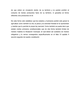 de que entren en circulación dentro de su territorio y no podrán prohibir el
consumo de bienes producidos fuera de su territorio, ni gravarlos en forma
diferente a los producidos en él.
De esta forma solo establece que los estados y municipios podrán solo gravar la
agricultura como también la cría, la pesca y la actividad forestal en la oportunidad
y medida que lo permita la propia ley nacional. Como también se puede decir que
existen ciertos principios constitucionales que de otra forma también limitan de
manera implícita la tributación municipal, el cual deben ser acatados de manera
obligatoria y lo vemos consagrados específicamente en el título VI capítulo II
sección segunda de nuestra constitución
 
