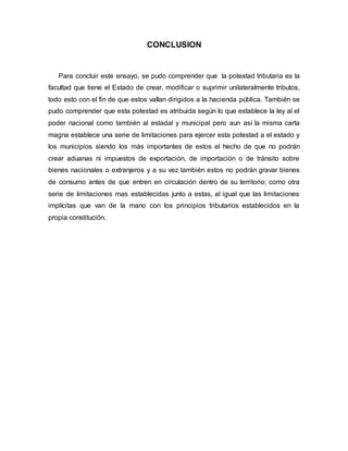 CONCLUSION
Para concluir este ensayo, se pudo comprender que la potestad tributaria es la
facultad que tiene el Estado de crear, modificar o suprimir unilateralmente tributos,
todo esto con el fin de que estos vallan dirigidos a la hacienda pública. También se
pudo comprender que esta potestad es atribuida según lo que establece la ley al el
poder nacional como también al estadal y municipal pero aun así la misma carta
magna establece una serie de limitaciones para ejercer esta potestad a el estado y
los municipios siendo los más importantes de estos el hecho de que no podrán
crear aduanas ni impuestos de exportación, de importación o de tránsito sobre
bienes nacionales o extranjeros y a su vez también estos no podrán gravar bienes
de consumo antes de que entren en circulación dentro de su territorio; como otra
serie de limitaciones mas establecidas junto a estas, al igual que las limitaciones
implícitas que van de la mano con los principios tributarios establecidos en la
propia constitución.
 