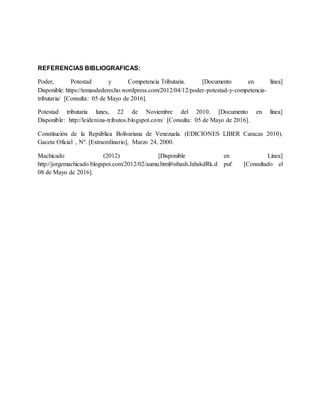REFERENCIAS BIBLIOGRAFICAS:
Poder, Potestad y Competencia Tributaria. [Documento en línea]
Disponible: https://temasdederecho.wordpress.com/2012/04/12/poder-potestad-y-competencia-
tributaria/ [Consulta: 05 de Mayo de 2016].
Potestad tributaria lunes, 22 de Noviembre del 2010. [Documento en línea]
Disponible: http://leidenina-tributos.blogspot.com/ [Consulta: 05 de Mayo de 2016].
Constitución de la República Bolivariana de Venezuela. (EDICIONES LIBER Caracas 2010).
Gaceta Oficial , Nº. [Extraordinario], Marzo 24, 2000.
Machicado (2012) [Disponible en Línea]
http://jorgemachicado.blogspot.com/2012/02/aumu.html#sthash.JahskdRk.d puf [Consultado el
08 de Mayo de 2016].
 