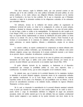 Vale decir entonces, según la definición citada, que esta potestad consiste en una
atribución, que le ha sido conferida a los entes políticos territoriales del poder público, de crear
normas jurídicas, en las cuales subyace una obligación tributaria, relacionada con las materias
que la Constitución y las leyes les han conferido. De lo que se desprende, que el Municipio
venezolano es titular de la pretensión crediticia de las obligaciones contenidas en las ordenanzas
que contemplan tributos.
Tal atribución, deviene de la definición del sistema político de organización de
distribución territorial del poder, en virtud de la configuración de esferas de poder primaria,
tendiente a disminuir las distancias existentes entre los ciudadanos y los entes del poder público,
lo cual sin lugar a dudas se verifica en las municipalidades. Tal disposición ha sido acogida en la
Carta Magna (1999), en su Artículo 4; al estatuir la forma de organización del estado venezolano
bajo un esquema federal, implementando un sistema de distribución del poder público en forma
vertical en su artículo 136, esto es, Poder Municipal, Poder Estadal y Poder Nacional, lo que
involucra el reconocimiento de la existencia de entidades políticas territoriales con esferas de
poder autónomas; en materia legislativa, tributaria y administrativa, propias de un sistema
federal.
Lo anterior conlleva, un reparto constitucional de competencias en materia tributaria entre
las distintas personas políticas territoriales, que doctrinariamente, ha sido calificado como poder
tributario originario; porque nace directamente de la propia constitución nacional, y por tratarse
de un ejercicio directo o inmediato de atribuciones constitucionales.
En tanto que, cuando el poder de exacción de los entes de gobierno está contemplado en
instrumentos del orden legal, se tipifica como poder tributario derivado, por tratarse de un
ejercicio de poder tributario que está prescrito en un mandato legal (Jarach Dino; 1969).
El poder tributario derivado de los municipios, se fundamenta en el dispositivo
constitucional que consagra la posibilidad jurídica de crear otros impuestos, tasas y
contribuciones vía mandato de ley, que no están consagrados en la Constitución misma.
Se entiende pues, que el ejercicio de la actividad financiera de los municipios, involucra
la titularidad de un poder tributario originario, circunscrito dentro de las competencias atribuidas
por mandato constitucional. Es en la Carta Magna, donde se ha establecido las materias
específicas dentro de las cuales a los Municipios, les está posibilitado crear sus tributos, a fin de
proveer de autosuficiencia económica a las entidades locales, señalando los ingresos tributarios
Municipales en forma expresa.
De lo cual, se desprende la materialización de la potestad tributaria municipal, traducida
como el poder que detentan los municipios de crear normas jurídicas de las cuales se derive o
pueda derivar a cargo de determinados individuos la obligación de pagar una prestación
pecuniaria, dentro del ámbito material que le ha sido atribuido; bien por mandato constitucional
directo (poder originario) o por mandato de ley (poder derivado) vale decir, dentro de las
 
