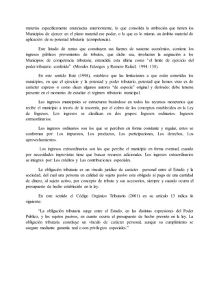 materias específicamente enunciadas anteriormente, lo que consolida la atribución que tienen los
Municipios de ejercer en el plano material ese poder, o lo que es lo mismo, un ámbito material de
aplicación de su potestad tributaria (competencia).
Este listado de rentas que constituyen sus fuentes de sustento económico, contiene los
ingresos públicos provenientes de tributos, que dicho sea, involucran la asignación a los
Municipios de competencia tributaria; entendida esta última como “el límite de ejercicio del
poder tributario conferido” (Morales Eduviges y Romero Rafael; 1994: 138).
En este sentido Ruiz (1998), establece que las limitaciones a que están sometidas los
municipios, en que el ejercicio y la potestad y poder tributario, potestad que hemos visto es de
carácter expreso o como dicen algunos autores “de especie” original y derivado: debe tenerse
presente en el momento de estudiar el régimen tributario municipal.
Los ingresos municipales se estructuran basándose en todos los recursos monetarios que
recibe el municipio a través de la tesorería, por el cobro de los conceptos establecidos en la Ley
de Ingresos. Los ingresos se clasifican en dos grupos: Ingresos ordinarios. Ingresos
extraordinarios.
Los ingresos ordinarios son los que se perciben en forma constante y regular, estos se
conforman por: Los impuestos, Los productos, Las participaciones, Los derechos, Los
aprovechamientos.
Los ingresos extraordinarios son los que percibe el municipio en forma eventual, cuando
por necesidades imprevistas tiene que buscar recursos adicionales. Los ingresos extraordinarios
se integran por: Los créditos y Las contribuciones especiales.
La obligación tributaria es un vinculo jurídico de carácter personal entre el Estado y la
sociedad, del cual una persona en calidad de sujeto pasivo esta obligado al pago de una cantidad
de dinero, al sujeto activo, por concepto de tributo y sus accesorios, siempre y cuando ocurra el
presupuesto de hecho establecido en la ley.
En este sentido el Código Orgánico Tributario (2001) en su artículo 13 indica lo
siguiente:
“La obligación tributaria surge entre el Estado, en las distintas expresiones del Poder
Público, y los sujetos pasivos, en cuanto ocurra el presupuesto de hecho previsto en la ley. La
obligación tributaria constituye un vínculo de carácter personal, aunque su cumplimiento se
asegure mediante garantía real o con privilegios especiales.”
 