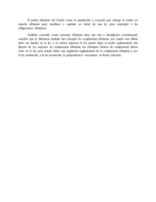 El poder tributario del Estado como la jurisdicción y coacción que entrega el estado en
materia tributaria para modificar o suprimir en virtud de una ley para responder a las
obligaciones tributarias.
También conocido como potestad tributaria tiene una raíz o formulación constitucional,
cuestión que le diferencia también del concepto de competencia tributaria, por cuanto esta última
tiene sus fuentes en la ley y en ciertos aspectos la ley puede dejar al poder reglamentario una
fijación de los aspectos de competencia tributaria; los principios básicos de competencia deben
estar en la ley pero puede haber una regulación reglamentaria de la competencia tributaria y eso
lo ha establecido y lo ha reconocido la jurisprudencia venezolana en forma reiterada.
 