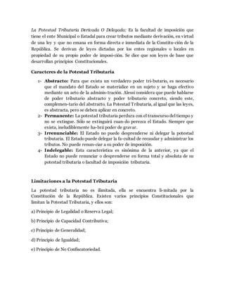 La Potestad Tributaria Derivada O Delegada: Es la facultad de imposición que
tiene el ente Municipal o Estadal para crear tributos mediante derivación, en virtud
de una ley y que no emana en forma directa e inmediata de la Constitu-ción de la
República. Se derivan de leyes dictadas por los entes regionales o locales en
propiedad de su propio poder de imposi-ción. Se dice que son leyes de base que
desarrollan principios Constitucionales.
Caracteres de la Potestad Tributaria
1- Abstracto: Para que exista un verdadero poder tri-butario, es necesario
que el mandato del Estado se materialice en un sujeto y se haga efectivo
mediante un acto de la adminis-tración. Alessi considera que puede hablarse
de poder tributario abstracto y poder tributario concreto, siendo este,
complemen-tario del abstracto. La Potestad Tributaria, al igual que las leyes,
es abstracta, pero se deben aplicar en concreto.
2- Permanente: La potestad tributaria perdura con el transcurso del tiempo y
no se extingue. Sólo se extinguirá cuan-do perezca el Estado. Siempre que
exista, ineludiblemente ha-brá poder de gravar.
3- Irrenunciable: El Estado no puede desprenderse ni delegar la potestad
tributaria. El Estado puede delegar la fa-cultad de recaudar y administrar los
tributos. No puede renun-ciar a su poder de imposición.
4- Indelegable: Esta característica es sinónima de la anterior, ya que el
Estado no puede renunciar o desprenderse en forma total y absoluta de su
potestad tributaria o facultad de imposición tributaria.
Limitaciones a la Potestad Tributaria
La potestad tributaria no es ilimitada, ella se encuentra li-mitada por la
Constitución de la República. Existen varios principios Constitucionales que
limitan la Potestad Tributaria, y ellos son:
a) Principio de Legalidad o Reserva Legal;
b) Principio de Capacidad Contributiva;
c) Principio de Generalidad;
d) Principio de Igualdad;
e) Principio de No Confiscatoriedad.
 