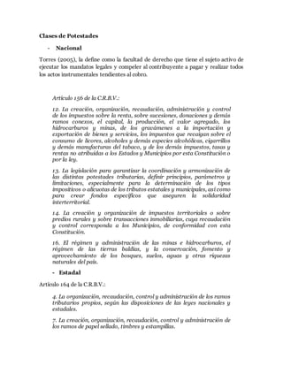 Clases de Potestades
- Nacional
Torres (2005), la define como la facultad de derecho que tiene el sujeto activo de
ejecutar los mandatos legales y compeler al contribuyente a pagar y realizar todos
los actos instrumentales tendientes al cobro.
Artículo 156 de la C.R.B.V.:
12. La creación, organización, recaudación, administración y control
de los impuestos sobre la renta, sobre sucesiones, donaciones y demás
ramos conexos, el capital, la producción, el valor agregado, los
hidrocarburos y minas, de los gravámenes a la importación y
exportación de bienes y servicios, los impuestos que recaigan sobre el
consumo de licores, alcoholes y demás especies alcohólicas, cigarrillos
y demás manufacturas del tabaco, y de los demás impuestos, tasas y
rentas no atribuidas a los Estados y Municipios por esta Constitución o
por la ley.
13. La legislación para garantizar la coordinación y armonización de
las distintas potestades tributarias, definir principios, parámetros y
limitaciones, especialmente para la determinación de los tipos
impositivos o alícuotas de los tributos estatales y municipales, así como
para crear fondos específicos que aseguren la solidaridad
interterritorial.
14. La creación y organización de impuestos territoriales o sobre
predios rurales y sobre transacciones inmobiliarias, cuya recaudación
y control corresponda a los Municipios, de conformidad con esta
Constitución.
16. El régimen y administración de las minas e hidrocarburos, el
régimen de las tierras baldías, y la conservación, fomento y
aprovechamiento de los bosques, suelos, aguas y otras riquezas
naturales del país.
- Estadal
Artículo 164 de la C.R.B.V.:
4. La organización, recaudación, control y administración de los ramos
tributarios propios, según las disposiciones de las leyes nacionales y
estadales.
7. La creación, organización, recaudación, control y administración de
los ramos de papel sellado, timbres y estampillas.
 