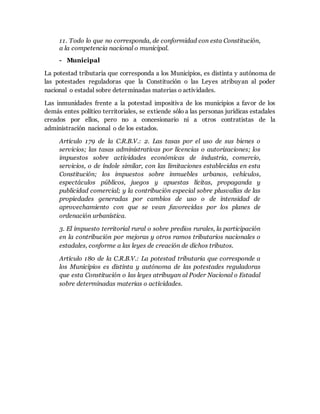 11. Todo lo que no corresponda, de conformidad con esta Constitución,
a la competencia nacional o municipal.
- Municipal
La potestad tributaria que corresponda a los Municipios, es distinta y autónoma de
las potestades reguladoras que la Constitución o las Leyes atribuyan al poder
nacional o estadal sobre determinadas materias o actividades.
Las inmunidades frente a la potestad impositiva de los municipios a favor de los
demás entes político territoriales, se extiende sólo a las personas jurídicas estadales
creados por ellos, pero no a concesionario ni a otros contratistas de la
administración nacional o de los estados.
Artículo 179 de la C.R.B.V.: 2. Las tasas por el uso de sus bienes o
servicios; las tasas administrativas por licencias o autorizaciones; los
impuestos sobre actividades económicas de industria, comercio,
servicios, o de índole similar, con las limitaciones establecidas en esta
Constitución; los impuestos sobre inmuebles urbanos, vehículos,
espectáculos públicos, juegos y apuestas lícitas, propaganda y
publicidad comercial; y la contribución especial sobre plusvalías de las
propiedades generadas por cambios de uso o de intensidad de
aprovechamiento con que se vean favorecidas por los planes de
ordenación urbanística.
3. El impuesto territorial rural o sobre predios rurales, la participación
en la contribución por mejoras y otros ramos tributarios nacionales o
estadales, conforme a las leyes de creación de dichos tributos.
Artículo 180 de la C.R.B.V.: La potestad tributaria que corresponde a
los Municipios es distinta y autónoma de las potestades reguladoras
que esta Constitución o las leyes atribuyan al Poder Nacional o Estadal
sobre determinadas materias o actividades.
 