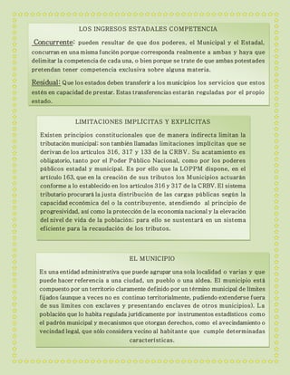 LOS INGRESOS ESTADALES COMPETENCIA
Concurrente: pueden resultar de que dos poderes, el Municipal y el Estadal,
concurran en una misma función porque corresponda realmente a ambas y haya que
delimitar la competencia de cada una, o bien porque se trate de que ambas potestades
pretendan tener competencia exclusiva sobre alguna materia.
Residual: Que los estados deben transferir a los municipios los servicios que estos
estén en capacidad de prestar. Estas transferencias estarán reguladas por el propio
estado.
LIMITACIONES IMPLÍCITAS Y EXPLÍCITAS
Existen principios constitucionales que de manera indirecta limitan la
tributación municipal; son también llamadas limitaciones implícitas que se
derivan de los artículos 316, 317 y 133 de la CRBV. Su acatamiento es
obligatorio, tanto por el Poder Público Nacional, como por los poderes
públicos estadal y municipal. Es por ello que la LOPPM dispone, en el
artículo 163, que en la creación de sus tributos los Municipios actuarán
conforme a lo establecido en los artículos 316 y 317 de la CRBV. El sistema
tributario procurará la justa distribución de las cargas públicas según la
capacidad económica del o la contribuyente, atendiendo al principio de
progresividad, así como la protección de la economía nacional y la elevación
del nivel de vida de la población; para ello se sustentará en un sistema
eficiente para la recaudación de los tributos.
EL MUNICIPIO
Es una entidad administrativa que puede agrupar una sola localidad o varias y que
puede hacer referencia a una ciudad, un pueblo o una aldea. El municipio está
compuesto por un territorio claramente definido por un término municipal de límites
fijados (aunque a veces no es continuo territorialmente, pudiendo extenderse fuera
de sus límites con exclaves y presentando enclaves de otros municipios). La
población que lo habita regulada jurídicamente por instrumentos estadísticos como
el padrón municipal y mecanismos que otorgan derechos, como el avecindamiento o
vecindad legal, que sólo considera vecino al habitante que cumple determinadas
características.
 