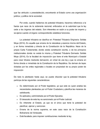 que fue atribuido o preestablecido, encontrando al Estado como una organización
jurídica y política de la sociedad.
Por ende, cuando hablamos de potestad tributaria, hacemos referencia a la
fuerza que nace de la soberanía nacional, enfocados en la autoridad que la ley
cede a los órganos del estado. Son inherentes en razón a su poder de imperio y
se ejerce cuando el órgano correspondiente establece funciones.
La potestad tributaria se clasifica en: Potestad Tributaria Originaria: Señala
Moya (2014), Es aquella que emana de la naturaleza y esencia misma del Estado,
y en forma inmediata y directa de la Constitución de la República. Nace de la
propia Carta Fundamental, donde exista constitución escrita, o de los principios
institucionales donde no exista la misma y Potestad Tributaria Derivada: Señala
Moya (2014), Es la facultad de imposición que tiene el ente Municipal o Estadal
para crear tributos mediante derivación, en virtud de una ley y que no emana en
forma directa e inmediata de la Constitución de la República. Se derivan de leyes
dictadas por los entes regionales o locales en propiedad de su propio poder de
imposición
De todo lo planteado hasta aquí, se puede dilucidar que la potestad tributaria
participa de las siguientes características:
 Es determinada por el Poder legislativo, ya que este es quien analiza las
necesidades planteadas por el Poder Ciudadano y planifica las maneras de
satisfacerla.
 Es aplicada y administrada por el Poder Ejecutivo.
 El desacato de esta ley es sancionado por el Poder Judicial.
 Es inherente al Estado, ya que es el único que tiene la potestad de
planificar, ejercer y sancionar.
 Emana de la norma suprema, en este caso nace de la Constitución
Bolivariana de Venezuela.
 Está facultada para imponer contribuciones mediante la ley.
 