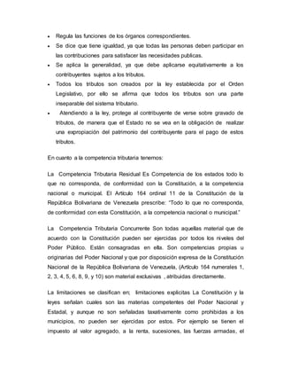  Regula las funciones de los órganos correspondientes.
 Se dice que tiene igualdad, ya que todas las personas deben participar en
las contribuciones para satisfacer las necesidades publicas.
 Se aplica la generalidad, ya que debe aplicarse equitativamente a los
contribuyentes sujetos a los tributos.
 Todos los tributos son creados por la ley establecida por el Orden
Legislativo, por ello se afirma que todos los tributos son una parte
inseparable del sistema tributario.
 Atendiendo a la ley, protege al contribuyente de verse sobre gravado de
tributos, de manera que el Estado no se vea en la obligación de realizar
una expropiación del patrimonio del contribuyente para el pago de estos
tributos.
En cuanto a la competencia tributaria tenemos:
La Competencia Tributaria Residual Es Competencia de los estados todo lo
que no corresponda, de conformidad con la Constitución, a la competencia
nacional o municipal. El Artículo 164 ordinal 11 de la Constitución de la
República Bolivariana de Venezuela prescribe: “Todo lo que no corresponda,
de conformidad con esta Constitución, a la competencia nacional o municipal.”
La Competencia Tributaria Concurrente Son todas aquellas material que de
acuerdo con la Constitución pueden ser ejercidas por todos los niveles del
Poder Público. Están consagradas en ella. Son competencias propias u
originarias del Poder Nacional y que por disposición expresa de la Constitución
Nacional de la República Bolivariana de Venezuela, (Artículo 164 numerales 1,
2, 3, 4, 5, 6, 8, 9, y 10) son material exclusivas , atribuidas directamente.
La limitaciones se clasifican en; limitaciones explicitas La Constitución y la
leyes señalan cuales son las materias competentes del Poder Nacional y
Estadal, y aunque no son señaladas taxativamente como prohibidas a los
municipios, no pueden ser ejercidas por estos. Por ejemplo se tienen el
impuesto al valor agregado, a la renta, sucesiones, las fuerzas armadas, el
 