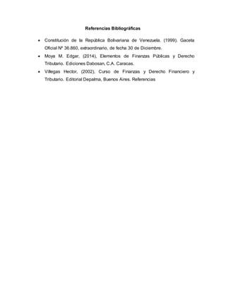 Referencias Bibliográficas
 Constitución de la República Bolivariana de Venezuela. (1999). Gaceta
Oficial Nº 36.860, extraordinario, de fecha 30 de Diciembre.
 Moya M. Edgar, (2014), Elementos de Finanzas Públicas y Derecho
Tributario. Ediciones Dabosan, C.A. Caracas.
 Villegas Hector, (2002), Curso de Finanzas y Derecho Financiero y
Tributario. Editorial Depalma, Buenos Aires. Referencias
 
