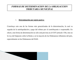 1.- Determinación por sujeto pasivo:
Constituye esta una de las formas más generalizadas de la determinación, la cual va
seguida de la autoliquidación y pago del tributo por el contribuyente o responsable. En
efecto, esta forma de determinación no sólo está prevista en el COT (artículo 130), sino en
la Ley del Impuesto sobre la Renta y en la mayoría de las Ordenanzas tributarias del país,
especialmente en las Ordenanzas del ISAE.
FORMAS DE DETERMINACION DE LA OBLIGACCION
TRIBUTARIA MUNICIPAL
 