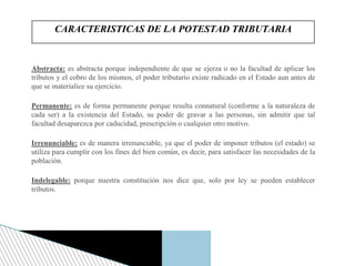 Abstracta: es abstracta porque independiente de que se ejerza o no la facultad de aplicar los
tributos y el cobro de los mismos, el poder tributario existe radicado en el Estado aun antes de
que se materialice su ejercicio.
Permanente: es de forma permanente porque resulta connatural (conforme a la naturaleza de
cada ser) a la existencia del Estado, su poder de gravar a las personas, sin admitir que tal
facultad desaparezca por caducidad, prescripción o cualquier otro motivo.
Irrenunciable: es de manera irrenunciable, ya que el poder de imponer tributos (el estado) se
utiliza para cumplir con los fines del bien común, es decir, para satisfacer las necesidades de la
población.
Indelegable: porque nuestra constitución nos dice que, solo por ley se pueden establecer
tributos.
CARACTERISTICAS DE LA POTESTAD TRIBUTARIA
 