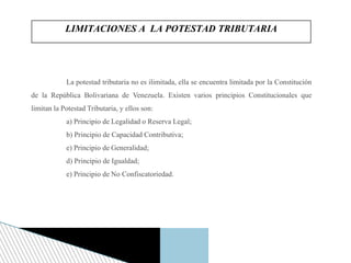 La potestad tributaria no es ilimitada, ella se encuentra limitada por la Constitución
de la República Bolivariana de Venezuela. Existen varios principios Constitucionales que
limitan la Potestad Tributaria, y ellos son:
a) Principio de Legalidad o Reserva Legal;
b) Principio de Capacidad Contributiva;
e) Principio de Generalidad;
d) Principio de Igualdad;
e) Principio de No Confiscatoriedad.
LIMITACIONES A LA POTESTAD TRIBUTARIA
 