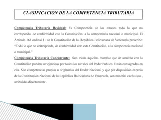 Competencia Tributaria Residual: Es Competencia de los estados todo lo que no
corresponda, de conformidad con la Constitución, a la competencia nacional o municipal. El
Artículo 164 ordinal 11 de la Constitución de la República Bolivariana de Venezuela prescribe:
“Todo lo que no corresponda, de conformidad con esta Constitución, a la competencia nacional
o municipal.”
Competencia Tributaria Concurrente: Son todas aquellas material que de acuerdo con la
Constitución pueden ser ejercidas por todos los niveles del Poder Público. Están consagradas en
ella. Son competencias propias u originarias del Poder Nacional y que por disposición expresa
de la Constitución Nacional de la República Bolivariana de Venezuela, son material exclusivas ,
atribuidas directamente .
CLASIFICACION DE LA COMPETENCIA TRIBUTARIA
 