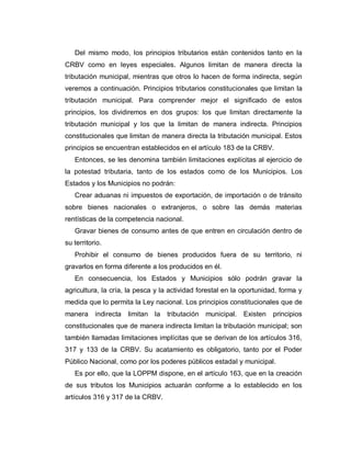 Del mismo modo, los principios tributarios están contenidos tanto en la
CRBV como en leyes especiales. Algunos limitan de manera directa la
tributación municipal, mientras que otros lo hacen de forma indirecta, según
veremos a continuación. Principios tributarios constitucionales que limitan la
tributación municipal. Para comprender mejor el significado de estos
principios, los dividiremos en dos grupos: los que limitan directamente la
tributación municipal y los que la limitan de manera indirecta. Principios
constitucionales que limitan de manera directa la tributación municipal. Estos
principios se encuentran establecidos en el artículo 183 de la CRBV.
Entonces, se les denomina también limitaciones explícitas al ejercicio de
la potestad tributaria, tanto de los estados como de los Municipios. Los
Estados y los Municipios no podrán:
Crear aduanas ni impuestos de exportación, de importación o de tránsito
sobre bienes nacionales o extranjeros, o sobre las demás materias
rentísticas de la competencia nacional.
Gravar bienes de consumo antes de que entren en circulación dentro de
su territorio.
Prohibir el consumo de bienes producidos fuera de su territorio, ni
gravarlos en forma diferente a los producidos en él.
En consecuencia, los Estados y Municipios sólo podrán gravar la
agricultura, la cría, la pesca y la actividad forestal en la oportunidad, forma y
medida que lo permita la Ley nacional. Los principios constitucionales que de
manera indirecta limitan la tributación municipal. Existen principios
constitucionales que de manera indirecta limitan la tributación municipal; son
también llamadas limitaciones implícitas que se derivan de los artículos 316,
317 y 133 de la CRBV. Su acatamiento es obligatorio, tanto por el Poder
Público Nacional, como por los poderes públicos estadal y municipal.
Es por ello, que la LOPPM dispone, en el artículo 163, que en la creación
de sus tributos los Municipios actuarán conforme a lo establecido en los
artículos 316 y 317 de la CRBV.
 