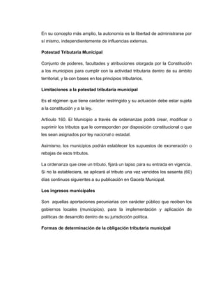 En su concepto más amplio, la autonomía es la libertad de administrarse por
sí mismo, independientemente de influencias externas.
Potestad Tributaria Municipal
Conjunto de poderes, facultades y atribuciones otorgada por la Constitución
a los municipios para cumplir con la actividad tributaria dentro de su ámbito
territorial, y la con bases en los principios tributarios.
Limitaciones a la potestad tributaria municipal
Es el régimen que tiene carácter restringido y su actuación debe estar sujeta
a la constitución y a la ley.
Artículo 160. El Municipio a través de ordenanzas podrá crear, modificar o
suprimir los tributos que le corresponden por disposición constitucional o que
les sean asignados por ley nacional o estadal.
Asimismo, los municipios podrán establecer los supuestos de exoneración o
rebajas de esos tributos.
La ordenanza que cree un tributo, fijará un lapso para su entrada en vigencia.
Si no la estableciera, se aplicará el tributo una vez vencidos los sesenta (60)
días continuos siguientes a su publicación en Gaceta Municipal.
Los ingresos municipales
Son aquellas aportaciones pecuniarias con carácter público que reciben los
gobiernos locales (municipios), para la implementación y aplicación de
políticas de desarrollo dentro de su jurisdicción política.
Formas de determinación de la obligación tributaria municipal
 