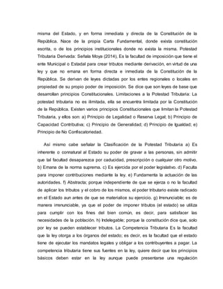 misma del Estado, y en forma inmediata y directa de la Constitución de la
República. Nace de la propia Carta Fundamental, donde exista constitución
escrita, o de los principios institucionales donde no exista la misma. Potestad
Tributaria Derivada: Señala Moya (2014), Es la facultad de imposición que tiene el
ente Municipal o Estadal para crear tributos mediante derivación, en virtud de una
ley y que no emana en forma directa e inmediata de la Constitución de la
República. Se derivan de leyes dictadas por los entes regionales o locales en
propiedad de su propio poder de imposición. Se dice que son leyes de base que
desarrollan principios Constitucionales. Limitaciones a la Potestad Tributaria: La
potestad tributaria no es ilimitada, ella se encuentra limitada por la Constitución
de la República. Existen varios principios Constitucionales que limitan la Potestad
Tributaria, y ellos son: a) Principio de Legalidad o Reserva Legal; b) Principio de
Capacidad Contributiva; c) Principio de Generalidad; d) Principio de Igualdad; e)
Principio de No Confiscatoriedad.
Así mismo cabe señalar la Clasificación de la Potestad Tributaria a) Es
inherente o connatural al Estado su poder de gravar a las personas, sin admitir
que tal facultad desaparezca por caducidad, prescripción o cualquier otro motivo.
b) Emana de la norma suprema. c) Es ejercida por el poder legislativo. d) Faculta
para imponer contribuciones mediante la ley. e) Fundamenta la actuación de las
autoridades. f) Abstracta; porque independiente de que se ejerza o no la facultad
de aplicar los tributos y el cobro de los mismos, el poder tributario existe radicado
en el Estado aun antes de que se materialice su ejercicio. g) Irrenunciable; es de
manera irrenunciable, ya que el poder de imponer tributos (el estado) se utiliza
para cumplir con los fines del bien común, es decir, para satisfacer las
necesidades de la población. h) Indelegable; porque la constitución dice que, solo
por ley se pueden establecer tributos. La Competencia Tributaria Es la facultad
que la ley otorga a los órganos del estado; es decir, es la facultad que el estado
tiene de ejecutar los mandatos legales y obligar a los contribuyentes a pagar. La
competencia tributaria tiene sus fuentes en la ley, quiere decir que los principios
básicos deben estar en la ley aunque puede presentarse una regulación
 