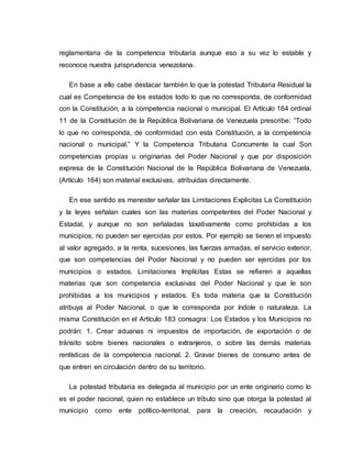 reglamentaria de la competencia tributaria aunque eso a su vez lo estable y
reconoce nuestra jurisprudencia venezolana.
En base a ello cabe destacar también lo que la potestad Tributaria Residual la
cual es Competencia de los estados todo lo que no corresponda, de conformidad
con la Constitución, a la competencia nacional o municipal. El Artículo 164 ordinal
11 de la Constitución de la República Bolivariana de Venezuela prescribe: “Todo
lo que no corresponda, de conformidad con esta Constitución, a la competencia
nacional o municipal.” Y la Competencia Tributaria Concurrente la cual Son
competencias propias u originarias del Poder Nacional y que por disposición
expresa de la Constitución Nacional de la República Bolivariana de Venezuela,
(Artículo 164) son material exclusivas, atribuidas directamente.
En ese sentido es menester señalar las Limitaciones Explicitas La Constitución
y la leyes señalan cuales son las materias competentes del Poder Nacional y
Estadal, y aunque no son señaladas taxativamente como prohibidas a los
municipios, no pueden ser ejercidas por estos. Por ejemplo se tienen el impuesto
al valor agregado, a la renta, sucesiones, las fuerzas armadas, el servicio exterior,
que son competencias del Poder Nacional y no pueden ser ejercidas por los
municipios o estados. Limitaciones Implícitas Estas se refieren a aquellas
materias que son competencia exclusivas del Poder Nacional y que le son
prohibidas a los municipios y estados. Es toda materia que la Constitución
atribuya al Poder Nacional, o que le corresponda por índole o naturaleza. La
misma Constitución en el Artículo 183 consagra: Los Estados y los Municipios no
podrán: 1. Crear aduanas ni impuestos de importación, de exportación o de
tránsito sobre bienes nacionales o extranjeros, o sobre las demás materias
rentísticas de la competencia nacional. 2. Gravar bienes de consumo antes de
que entren en circulación dentro de su territorio.
La potestad tributaria es delegada al municipio por un ente originario como lo
es el poder nacional, quien no establece un tributo sino que otorga la potestad al
municipio como ente político-territorial, para la creación, recaudación y
 