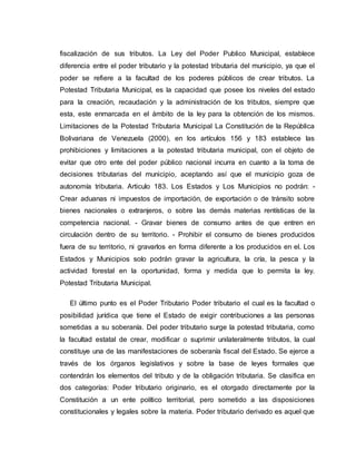 fiscalización de sus tributos. La Ley del Poder Publico Municipal, establece
diferencia entre el poder tributario y la potestad tributaria del municipio, ya que el
poder se refiere a la facultad de los poderes públicos de crear tributos. La
Potestad Tributaria Municipal, es la capacidad que posee los niveles del estado
para la creación, recaudación y la administración de los tributos, siempre que
esta, este enmarcada en el ámbito de la ley para la obtención de los mismos.
Limitaciones de la Potestad Tributaria Municipal La Constitución de la República
Bolivariana de Venezuela (2000), en los artículos 156 y 183 establece las
prohibiciones y limitaciones a la potestad tributaria municipal, con el objeto de
evitar que otro ente del poder público nacional incurra en cuanto a la toma de
decisiones tributarias del municipio, aceptando así que el municipio goza de
autonomía tributaria. Articulo 183. Los Estados y Los Municipios no podrán: -
Crear aduanas ni impuestos de importación, de exportación o de tránsito sobre
bienes nacionales o extranjeros, o sobre las demás materias rentísticas de la
competencia nacional. - Gravar bienes de consumo antes de que entren en
circulación dentro de su territorio. - Prohibir el consumo de bienes producidos
fuera de su territorio, ni gravarlos en forma diferente a los producidos en el. Los
Estados y Municipios solo podrán gravar la agricultura, la cría, la pesca y la
actividad forestal en la oportunidad, forma y medida que lo permita la ley.
Potestad Tributaria Municipal.
El último punto es el Poder Tributario Poder tributario el cual es la facultad o
posibilidad jurídica que tiene el Estado de exigir contribuciones a las personas
sometidas a su soberanía. Del poder tributario surge la potestad tributaria, como
la facultad estatal de crear, modificar o suprimir unilateralmente tributos, la cual
constituye una de las manifestaciones de soberanía fiscal del Estado. Se ejerce a
través de los órganos legislativos y sobre la base de leyes formales que
contendrán los elementos del tributo y de la obligación tributaria. Se clasifica en
dos categorías: Poder tributario originario, es el otorgado directamente por la
Constitución a un ente político territorial, pero sometido a las disposiciones
constitucionales y legales sobre la materia. Poder tributario derivado es aquel que
 