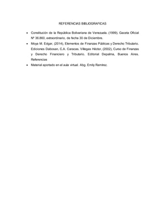 REFERENCIAS BIBLIOGRAFICAS
 Constitución de la República Bolivariana de Venezuela. (1999). Gaceta Oficial
Nº 36.860, extraordinario, de fecha 30 de Diciembre.
 Moya M. Edgar, (2014), Elementos de Finanzas Públicas y Derecho Tributario.
Ediciones Dabosan, C.A. Caracas. Villegas Héctor, (2002), Curso de Finanzas
y Derecho Financiero y Tributario. Editorial Depalma, Buenos Aires.
Referencias
 Material aportado en el aula virtual. Abg. Emily Ramírez.
 