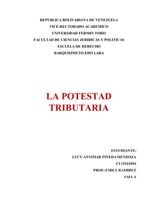 REPUBLICA BOLIVARIANA DE VENEZUELA
VICE-RECTORADO ACADEMICO
UNIVERSIDAD FERMIN TORO
FACULTAD DE CIENCIAS JURIDICAS Y POLITICAS
ESCUELA DE DERECHO
BARQUISIMETO-EDO LARA
LA POTESTAD
TRIBUTARIA
ESTUDIANTE:
LUCY ANYIMAR PINEDAMENDOZA
CI 15265694
PROF:EMILY RAMIREZ
SAIA A
 