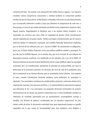 4
normativa de base. En materia a de ordenación del crédito, banca y seguros. Los ingresos
estadales, tienen competencia concurrente y residual también; la concurrente pueden
resultar de que los dos poderes, el Municipal y el Estadal, concurran en una misma función
que corresponda realmente a ambas y haya que delimitar la competencia de cada una, o
bien porque se trate de que ambas potestades pretendan tener competencia exclusiva sobre
alguna materia. Seguidamente la Residual, que a los estados deben transferir a los
municipios los servicios que estos estén en capacidad de prestar. Estas transferencias
estarán reguladas por el propio estado. Existen principios constitucionales que de manera
indirecta limitan la tributación municipal; son también llamadas limitaciones implícitas
que se derivan de los artículos 316, 317 y 133 de la CRBV. Su acatamiento es obligatorio,
tanto por el Poder Público Nacional, como por poderes públicos estadal y municipal. Es
por ello que la LOPPM dispone, en el artículo 163, que en la creación de sus tributos los
Municipios actuarán conforme a lo establecido en los artículos 316 y 317 de la CRBV. El
sistema tributario procurará la justa distribución de las cargas públicas según la capacidad
económica del o la contribuyente, atendiendo al principio de progresividad, así como la
protección de la economía nacional y la elevación del nivel de vida de la población; para
ello se sustentará en un sistema eficiente para la recaudación de los tributos. Con respecto
al tema, nuestra Constitución Nacional establece como definición de municipio lo
siguiente: "Los municipios constituyen la unidad política primaria y autónoma dentro de la
organización nacional. Son personas jurídicas, y su representación la ejercerán los órganos
que determine la ley." Los municipios son pequeñas divisiones territoriales de carácter
administrativo de un estado, que pueden comprender una o varias localidades, basados en
relaciones de vecindad, gobernadas por un ayuntamiento, municipalidad, concejo o
alcaldía, con división de poderes, encabezados por un ejecutivo unipersonal. En este
mismo orden de ideas, la autonomía municipal tiene gran importancia porque es aquella
capacidad con la que cuenta la municipalidad para auto regularse, auto dirigirse y
 