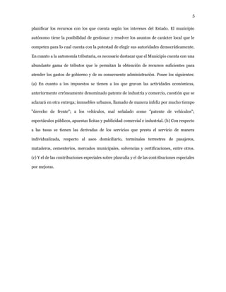 5
planificar los recursos con los que cuenta según los intereses del Estado. El municipio
autónomo tiene la posibilidad de gestionar y resolver los asuntos de carácter local que le
competen para lo cual cuenta con la potestad de elegir sus autoridades democráticamente.
En cuanto a la autonomía tributaria, es necesario destacar que el Municipio cuenta con una
abundante gama de tributos que le permitan la obtención de recursos suficientes para
atender los gastos de gobierno y de su consecuente administración. Posee los siguientes:
(a) En cuanto a los impuestos se tienen a los que gravan las actividades económicas,
anteriormente erróneamente denominado patente de industria y comercio, cuestión que se
aclarará en otra entrega; inmuebles urbanos, llamado de manera infeliz por mucho tiempo
"derecho de frente"; a los vehículos, mal señalado como "patente de vehículos";
espectáculos públicos, apuestas lícitas y publicidad comercial e industrial. (b) Con respecto
a las tasas se tienen las derivadas de los servicios que presta el servicio de manera
individualizada, respecto al aseo domiciliario, terminales terrestres de pasajeros,
mataderos, cementerios, mercados municipales, solvencias y certificaciones, entre otros.
(c) Y el de las contribuciones especiales sobre plusvalía y el de las contribuciones especiales
por mejoras.
 