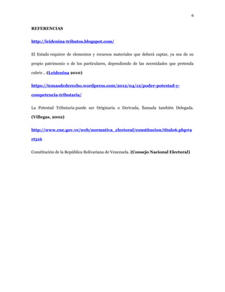 6
REFERENCIAS
http://leidenina-tributos.blogspot.com/
El Estado requiere de elementos y recursos materiales que deberá captar, ya sea de su
propio patrimonio o de los particulares, dependiendo de las necesidades que pretenda
cubrir… (Leidenina 2010)
https://temasdederecho.wordpress.com/2012/04/12/poder-potestad-y-
competencia-tributaria/
La Potestad Tributaria puede ser Originaria o Derivada, llamada también Delegada.
(Villegas, 2002)
http://www.cne.gov.ve/web/normativa_electoral/constitucion/titulo6.php#a
rt316
Constitución de la República Bolivariana de Venezuela. (Consejo Nacional Electoral)
 