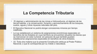 La Competencia Tributaria
• El régimen y administración de las minas e hidrocarburos, el régimen de las
tierras baldías, y la conservación, fomento y aprovechamiento de los bosques,
suelos, aguas y otras riquezas naturales del país.
• El Ejecutivo Nacional no podrá otorgar concesiones mineras por tiempo
indefinido.
• La Ley establecerá un sistema de asignaciones económicas especiales en
beneficio de los Estados en cuyo territorio se encuentren situados los bienes que
se mencionan en este numeral, sin perjuicio de que también puedan
establecerse asignaciones especiales en beneficio de otros Estados.
• 33. Toda otra materia que la presente Constitución atribuya al Poder Público
Nacional, o que le corresponda por su índole o naturaleza.
 
