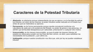 Caracteres de la Potestad Tributaria
• Abstracta; es abstracta porque independiente de que se ejerza o no la facultad de aplicar
los tributos y el cobro de los mismos, el poder tributario existe radicado en el Estado aun
antes de que se materialice su ejercicio.
• Permanente; es de forma permanente porque resulta connatural (conforme a la
naturaleza de cada ser) a la existencia del Estado, su poder de gravar a las personas, sin
admitir que tal facultad desaparezca por caducidad, prescripción o cualquier otro motivo.
• Irrenunciable; es de manera irrenunciable, ya que el poder de imponer tributos (el
estado) se utiliza para cumplir con los fines del bien común, es decir, para satisfacer las
necesidades de la población. y por último es;
• Indelegable; porque nuestra constitución nos dice que, solo por ley se pueden establecer
tributos.
 