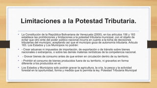 Limitaciones a la Potestad Tributaria.
• La Constitución de la República Bolivariana de Venezuela (2000), en los artículos 156 y 183
establece las prohibiciones y limitaciones a la potestad tributaria municipal, con el objeto de
evitar que otro ente del poder público nacional incurra en cuanto a la toma de decisiones
tributarias del municipio, aceptando así que el municipio goza de autonomía tributaria. Articulo
183. Los Estados y Los Municipios no podrán:
• - Crear aduanas ni impuestos de importación, de exportación o de tránsito sobre bienes
nacionales o extranjeros, o sobre las demás materias rentísticas de la competencia nacional.
• - Gravar bienes de consumo antes de que entren en circulación dentro de su territorio.
• - Prohibir el consumo de bienes producidos fuera de su territorio, ni gravarlos en forma
diferente a los producidos en el.
• Los Estados y Municipios solo podrán gravar la agricultura, la cría, la pesca y la actividad
forestal en la oportunidad, forma y medida que lo permita la ley. Potestad Tributaria Municipal
 