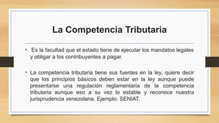 La Competencia Tributaria
• Es la facultad que el estado tiene de ejecutar los mandatos legales
y obligar a los contribuyentes a pagar.
• La competencia tributaria tiene sus fuentes en la ley, quiere decir
que los principios básicos deben estar en la ley aunque puede
presentarse una regulación reglamentaria de la competencia
tributaria aunque eso a su vez lo estable y reconoce nuestra
jurisprudencia venezolana. Ejemplo: SENIAT.
 