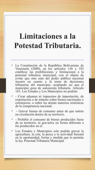 Limitaciones a la
Potestad Tributaria.
• La Constitución de la República Bolivariana de
Venezuela (2000), en los artículos 156 y 183
establece las prohibiciones y limitaciones a la
potestad tributaria municipal, con el objeto de
evitar que otro ente del poder público nacional
incurra en cuanto a la toma de decisiones
tributarias del municipio, aceptando así que el
municipio goza de autonomía tributaria. Articulo
183. Los Estados y Los Municipios no podrán:
• - Crear aduanas ni impuestos de importación, de
exportación o de tránsito sobre bienes nacionales o
extranjeros, o sobre las demás materias rentísticas
de la competencia nacional.
• - Gravar bienes de consumo antes de que entren
en circulación dentro de su territorio.
• - Prohibir el consumo de bienes producidos fuera
de su territorio, ni gravarlos en forma diferente a
los producidos en el.
• Los Estados y Municipios solo podrán gravar la
agricultura, la cría, la pesca y la actividad forestal
en la oportunidad, forma y medida que lo permita
la ley. Potestad Tributaria Municipal
 