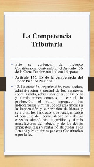 La Competencia
Tributaria
• Esto se evidencia del precepto
Constitucional contenido en el Artículo 156
de la Carta Fundamental, el cual dispone:
• Artículo 156. Es de la competencia del
Poder Público Nacional:
• 12. La creación, organización, recaudación,
administración y control de los impuestos
sobre la renta, sobre sucesiones, donaciones
y demás ramos conexos, el capital, la
producción, el valor agregado, los
hidrocarburos y minas, de los gravámenes a
la importación y exportación de bienes y
servicios, los impuestos que recaigan sobre
el consumo de licores, alcoholes y demás
especies alcohólicas, cigarrillos y demás
manufacturas del tabaco, y de los demás
impuestos, tasas y rentas no atribuidas a los
Estados y Municipios por esta Constitución
o por la ley.
 