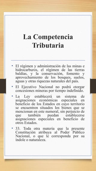 La Competencia
Tributaria
• El régimen y administración de las minas e
hidrocarburos, el régimen de las tierras
baldías, y la conservación, fomento y
aprovechamiento de los bosques, suelos,
aguas y otras riquezas naturales del país.
• El Ejecutivo Nacional no podrá otorgar
concesiones mineras por tiempo indefinido.
• La Ley establecerá un sistema de
asignaciones económicas especiales en
beneficio de los Estados en cuyo territorio
se encuentren situados los bienes que se
mencionan en este numeral, sin perjuicio de
que también puedan establecerse
asignaciones especiales en beneficio de
otros Estados.
• 33. Toda otra materia que la presente
Constitución atribuya al Poder Público
Nacional, o que le corresponda por su
índole o naturaleza.
 