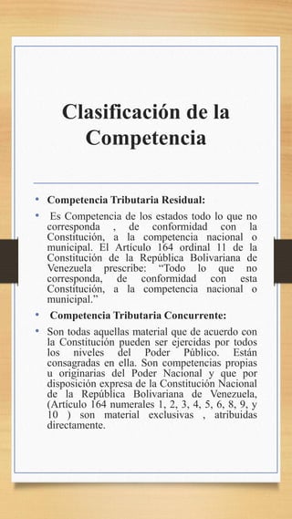 Clasificación de la
Competencia
• Competencia Tributaria Residual:
• Es Competencia de los estados todo lo que no
corresponda , de conformidad con la
Constitución, a la competencia nacional o
municipal. El Artículo 164 ordinal 11 de la
Constitución de la República Bolivariana de
Venezuela prescribe: “Todo lo que no
corresponda, de conformidad con esta
Constitución, a la competencia nacional o
municipal.”
• Competencia Tributaria Concurrente:
• Son todas aquellas material que de acuerdo con
la Constitución pueden ser ejercidas por todos
los niveles del Poder Público. Están
consagradas en ella. Son competencias propias
u originarias del Poder Nacional y que por
disposición expresa de la Constitución Nacional
de la República Bolivariana de Venezuela,
(Artículo 164 numerales 1, 2, 3, 4, 5, 6, 8, 9, y
10 ) son material exclusivas , atribuidas
directamente.
 