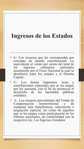 Ingresos de los Estados
• 4.- Los recursos que les correspondan por
concepto de situado constitucional. Lo
equivalente al veinte por ciento del total de
los ingresos ordinarios estimados
anualmente por el Fisco Nacional la cual se
distribuirá entre los estados y el Distrito
Capital .
• 5.- Los demás impuestos, tasas y
contribuciones especiales que se les asigne
por ley nacional, con el fin de promover el
desarrollo de las haciendas públicas
estadales.
• 6.- Los recursos provenientes del Fondo de
Compensación Interterritorial y de
cualquier otra transferencia, subvención o
asignación especial, así como de aquellos
que se les asigne como participación en los
tributos nacionales, de conformidad con la
respectiva ley. Los Ingresos Estadales
 