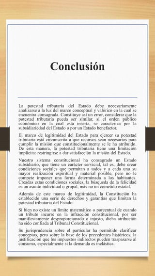 Conclusión
La potestad tributaria del Estado debe necesariamente
analizarse a la luz del marco conceptual y valórico en la cual se
encuentra consagrada. Constituye así un error, considerar que la
potestad tributaria pueda ser similar, si el orden público
económico en la cual está inserta, se caracteriza por la
subsidiariedad del Estado o por un Estado benefactor.
El marco de legitimidad del Estado para ejercer su potestad
tributaria está circunscrita a que recursos sean necesarios para
cumplir la misión que constitucionalmente se le ha atribuido.
De esta manera, la potestad tributaria tiene una limitación
implícita: restringirse a dar satisfacción la misión del Estado.
Nuestro sistema constitucional ha consagrado un Estado
subsidiario, que tiene un carácter servicial, tal es, debe crear
condiciones sociales que permitan a todos y a cada uno su
mayor realización espiritual y material posible, pero no le
compete imponer una forma determinada a los habitantes.
Creadas estas condiciones sociales, la búsqueda de la felicidad
es un asunto individual o grupal, más no un cometido estatal.
Además de este marco de legitimidad, la Constitución ha
establecido una serie de derechos y garantías que limitan la
potestad tributaria del Estado.
Si bien no existe un límite matemático o porcentual de cuando
un tributo incurre en la infracción constitucional, por ser
manifiestamente desproporcionado o injusto, dicha atribución
ha sido confiada al Tribunal Constitucional.
Su jurisprudencia sobre el particular ha permitido clarificar
conceptos, pero sobre la base de los precedentes históricos, la
justificación que los impuestos indirectos pueden traspasarse al
consumo, especialmente si la demanda es inelástica.
 