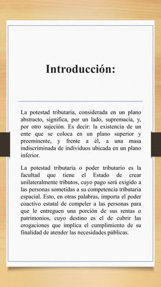 Introducción:
La potestad tributaria, considerada en un plano
abstracto, significa, por un lado, supremacía, y,
por otro sujeción. Es decir: la existencia de un
ente que se coloca en un plano superior y
preeminente, y frente a él, a una masa
indiscriminada de individuos ubicada en un plano
inferior.
La potestad tributaria o poder tributario es la
facultad que tiene el Estado de crear
unilateralmente tributos, cuyo pago será exigido a
las personas sometidas a su competencia tributaria
espacial. Esto, en otras palabras, importa el poder
coactivo estatal de compeler a las personas para
que le entreguen una porción de sus rentas o
patrimonios, cuyo destino es el de cubrir las
erogaciones que implica el cumplimiento de su
finalidad de atender las necesidades públicas.
 