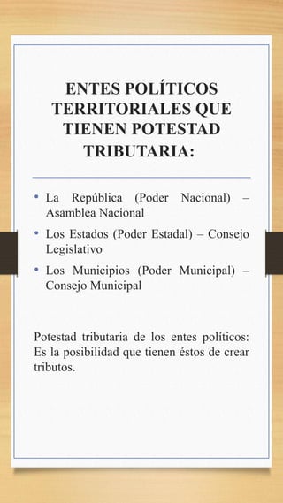 ENTES POLÍTICOS
TERRITORIALES QUE
TIENEN POTESTAD
TRIBUTARIA:
• La República (Poder Nacional) –
Asamblea Nacional
• Los Estados (Poder Estadal) – Consejo
Legislativo
• Los Municipios (Poder Municipal) –
Consejo Municipal
Potestad tributaria de los entes políticos:
Es la posibilidad que tienen éstos de crear
tributos.
 