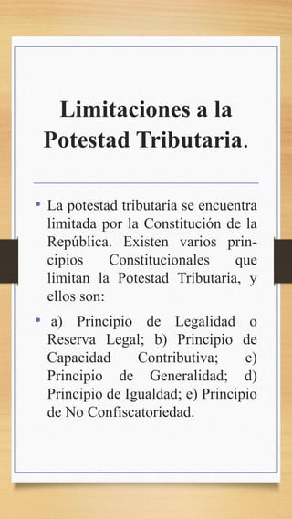 Limitaciones a la
Potestad Tributaria.
• La potestad tributaria se encuentra
limitada por la Constitución de la
República. Existen varios prin-
cipios Constitucionales que
limitan la Potestad Tributaria, y
ellos son:
• a) Principio de Legalidad o
Reserva Legal; b) Principio de
Capacidad Contributiva; e)
Principio de Generalidad; d)
Principio de Igualdad; e) Principio
de No Confiscatoriedad.
 